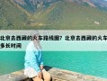 北京去西藏的火车路线图？北京去西藏的火车多长时间