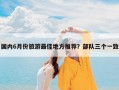 国内6月份旅游最佳地方推荐？部队三个一致