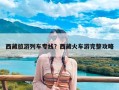 西藏旅游列车专线？西藏火车游完整攻略