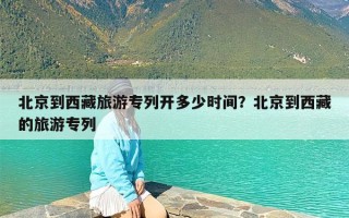 北京到西藏旅游专列开多少时间？北京到西藏的旅游专列