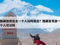 西藏旅游适合一个人玩吗现在？西藏自驾游一个人可以吗