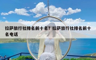 拉萨旅行社排名前十名？拉萨旅行社排名前十名电话