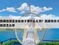 西藏旅游适合给孩子带什么礼物？西藏带孩子旅游怎么样