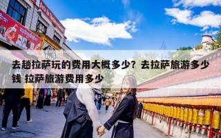 去趟拉萨玩的费用大概多少？去拉萨旅游多少钱 拉萨旅游费用多少