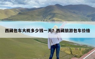 西藏包车大概多少钱一天？西藏旅游包车价格