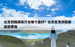 北京到西藏旅行社哪个最好？北京出发到西藏旅游费用