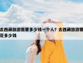 去西藏旅游需要多少钱一个人？去西藏旅游要花多少钱