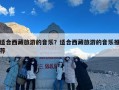 适合西藏旅游的音乐？适合西藏旅游的音乐推荐