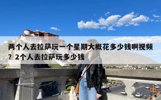 两个人去拉萨玩一个星期大概花多少钱啊视频？2个人去拉萨玩多少钱