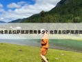 北京去拉萨旅游费用多少？北京去拉萨旅游团