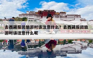 去西藏报团旅游时该注意什么？去西藏报团旅游时该注意什么呢