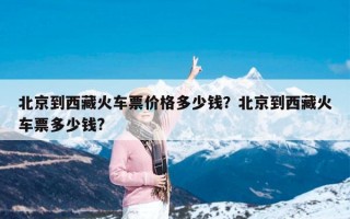 北京到西藏火车票价格多少钱？北京到西藏火车票多少钱?