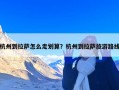 杭州到拉萨怎么走划算？杭州到拉萨旅游路线