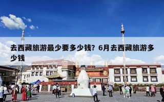 去西藏旅游最少要多少钱？6月去西藏旅游多少钱