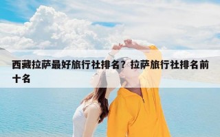 西藏拉萨最好旅行社排名？拉萨旅行社排名前十名