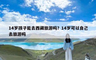 14岁孩子能去西藏旅游吗？14岁可以自己去旅游吗