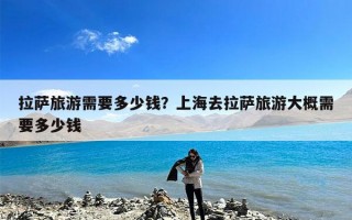 拉萨旅游需要多少钱？上海去拉萨旅游大概需要多少钱