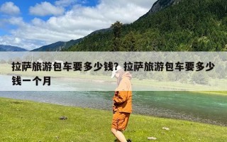 拉萨旅游包车要多少钱？拉萨旅游包车要多少钱一个月