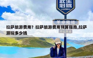 拉萨旅游费用？拉萨旅游费用预算指南,拉萨游玩多少钱