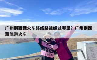 广州到西藏火车路线路途经过哪里？广州到西藏旅游火车