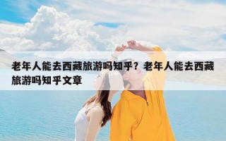 老年人能去西藏旅游吗知乎？老年人能去西藏旅游吗知乎文章