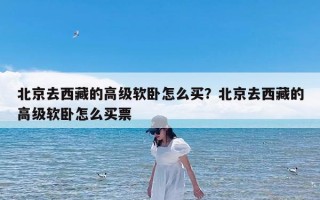 北京去西藏的高级软卧怎么买？北京去西藏的高级软卧怎么买票