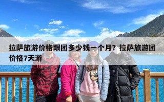 拉萨旅游价格跟团多少钱一个月？拉萨旅游团价格7天游