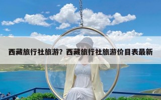 西藏旅行社旅游？西藏旅行社旅游价目表最新